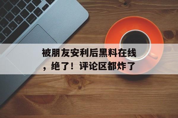 被朋友安利后黑料在线，绝了！评论区都炸了